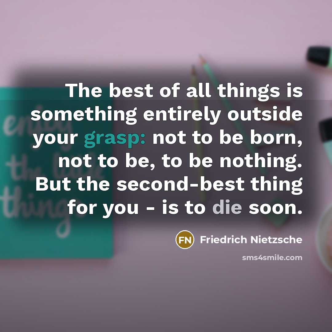 “The best of all things is something entirely outside your grasp: not to be born, not to be, to be nothing. But the second-best thing for you - is to die soon.” quote by Friedrich Nietzsche