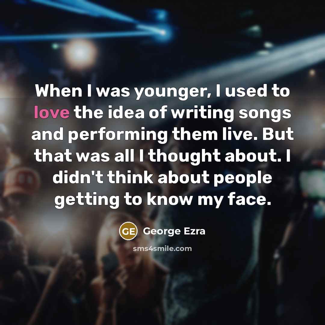 “When I was younger, I used to love the idea of writing songs and performing them live. But that was all I thought about. I didn't think about people getting to know my face.” quote by George Ezra