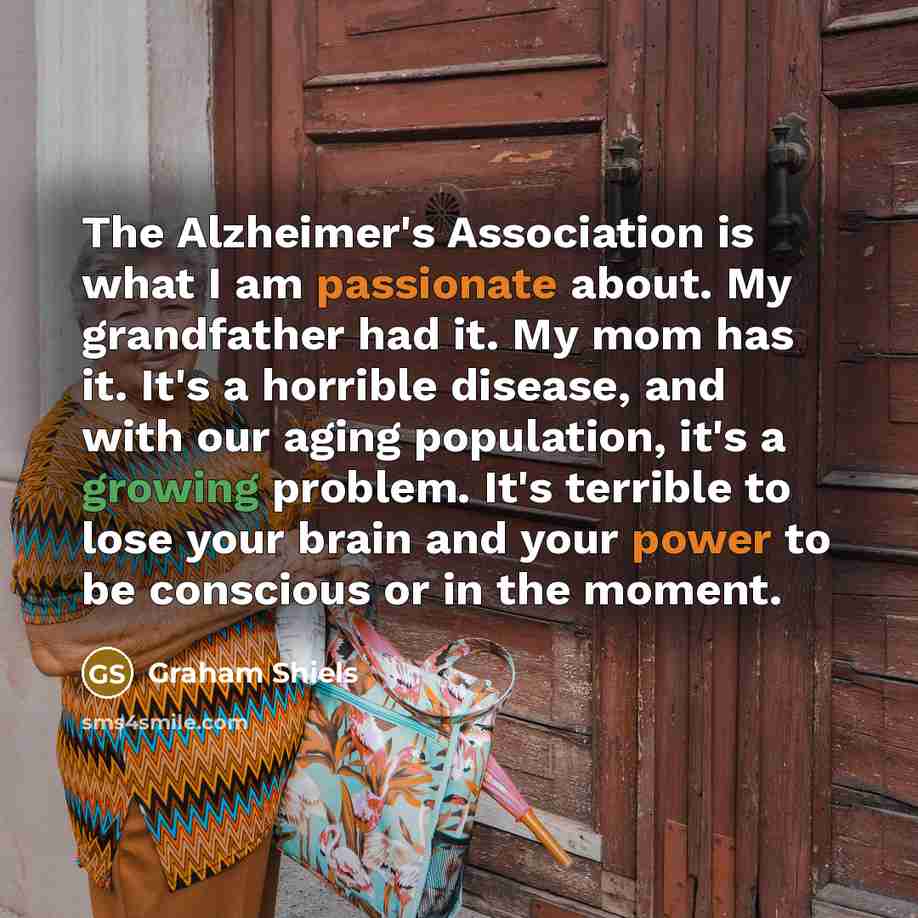 “The Alzheimer's Association is what I am passionate about. My grandfather had it. My mom has it. It's a horrible disease, and with our aging population, it's a growing problem. It's terrible to lose your brain and your power to be conscious or in the moment.” quote by Graham Shiels