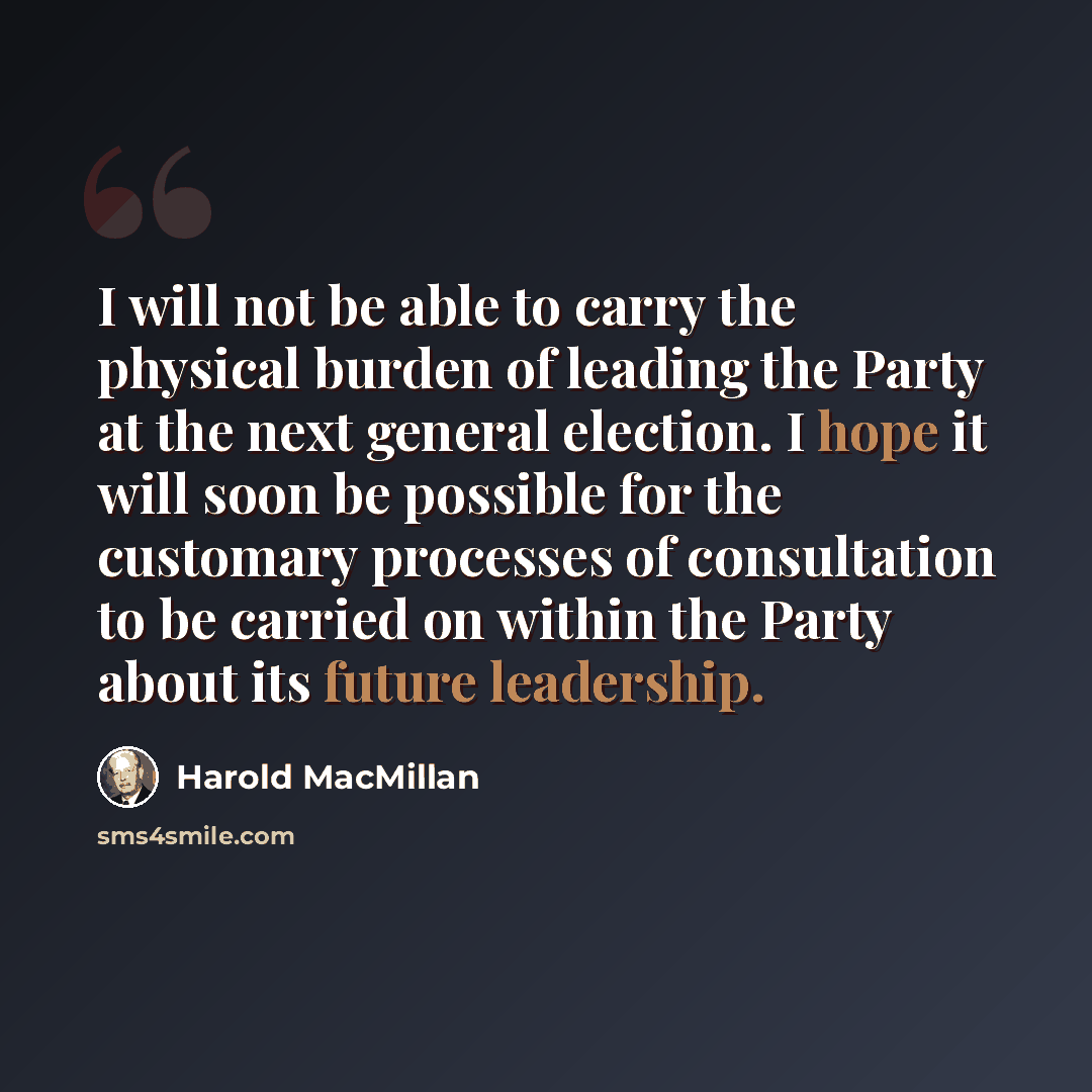 “I will not be able to carry the physical burden of leading the Party at the next general election. I hope it will soon be possible for the customary processes of consultation to be carried on within the Party about its future leadership.” quote by Harold MacMillan