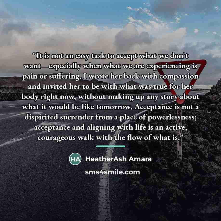 “It is not an easy task to accept what we don't want—especially when what we are experiencing is pain or suffering. I wrote her back with compassion and invited her to be with what was true for her body right now, without making up any story about what it would be like tomorrow. Acceptance is not a…” quote by HeatherAsh Amara