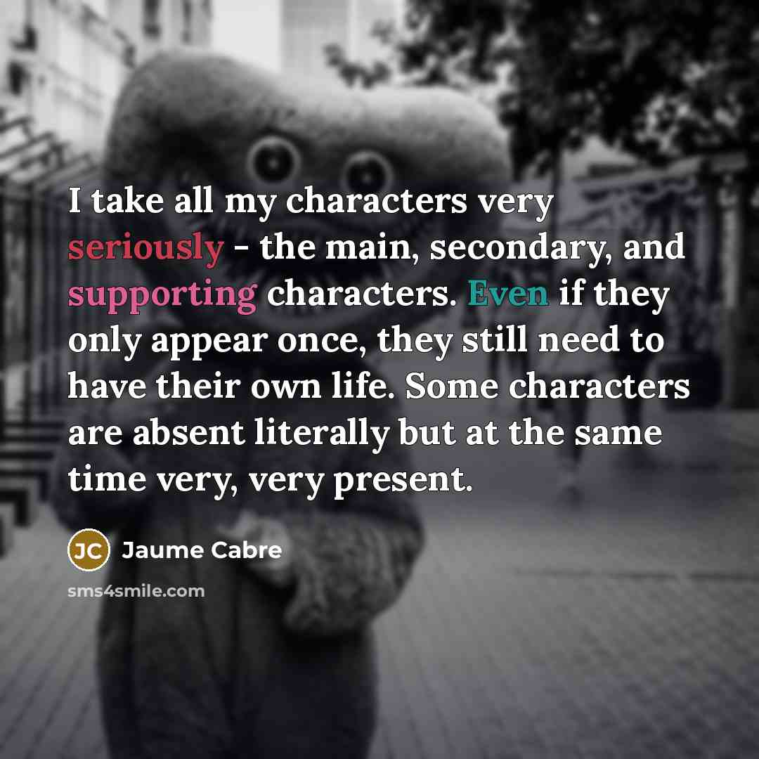 “I take all my characters very seriously - the main, secondary, and supporting characters. Even if they only appear once, they still need to have their own life. Some characters are absent literally but at the same time very, very present.” quote by Jaume Cabre