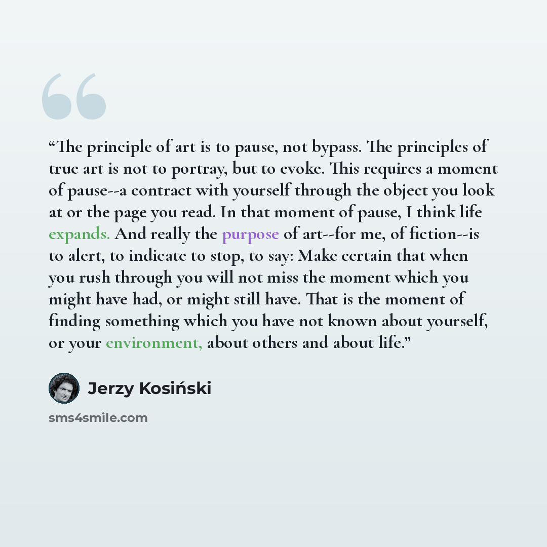 “The principle of art is to pause, not bypass. The principles of true art is not to portray, but to evoke. This requires a moment of pause--a contract with yourself through the object you look at or the page you read. In that moment of pause, I think life expands. And really the purpose of art--for…” quote by Jerzy Kosiński