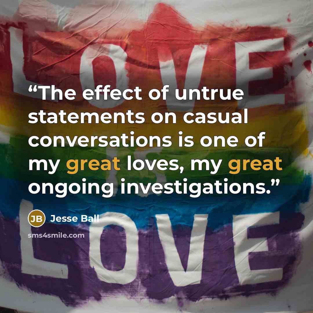 “The effect of untrue statements on casual conversations is one of my great loves, my great ongoing investigations.” quote by Jesse Ball