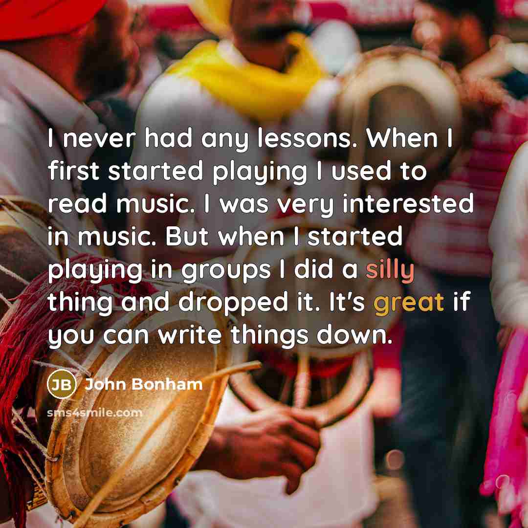 “I never had any lessons. When I first started playing I used to read music. I was very interested in music. But when I started playing in groups I did a silly thing and dropped it. It's great if you can write things down.” quote by John Bonham