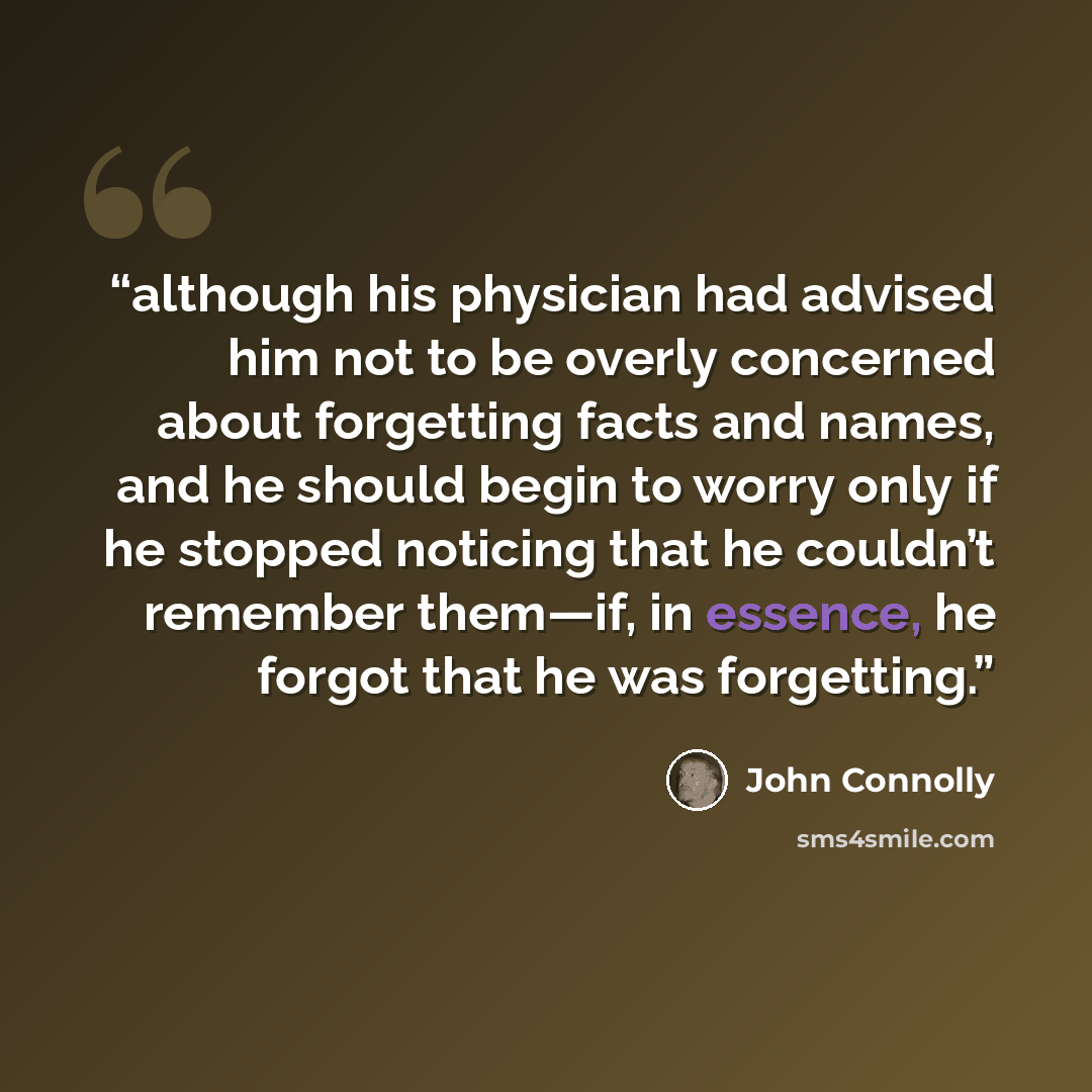 “although his physician had advised him not to be overly concerned about forgetting facts and names, and he should begin to worry only if he stopped noticing that he couldn’t remember them—if, in essence, he forgot that he was forgetting.” quote by John Connolly