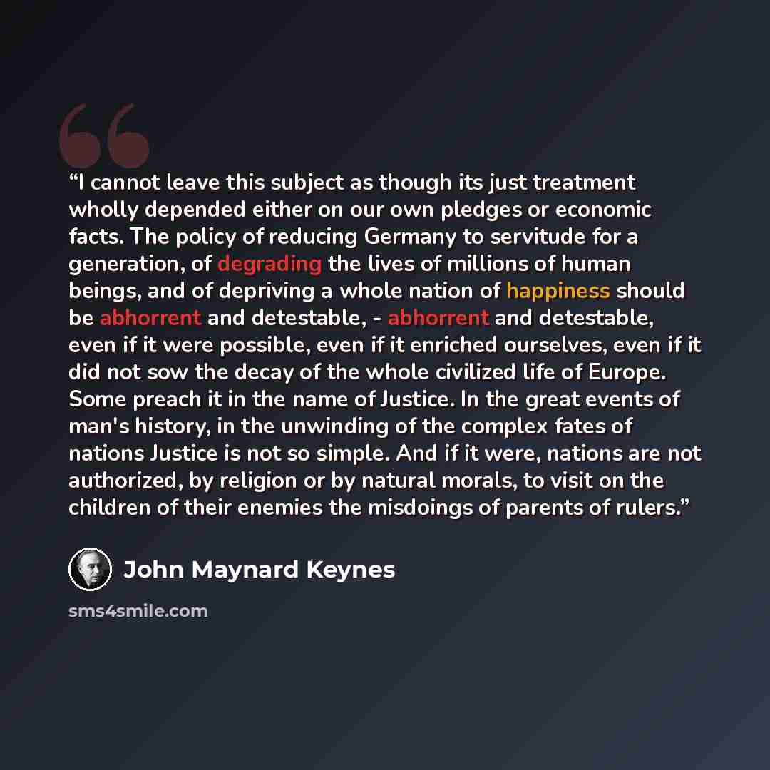 “I cannot leave this subject as though its just treatment wholly depended either on our own pledges or economic facts. The policy of reducing Germany to servitude for a generation, of degrading the lives of millions of human beings, and of depriving a whole nation of happiness should be abhorrent…” quote by John Maynard Keynes