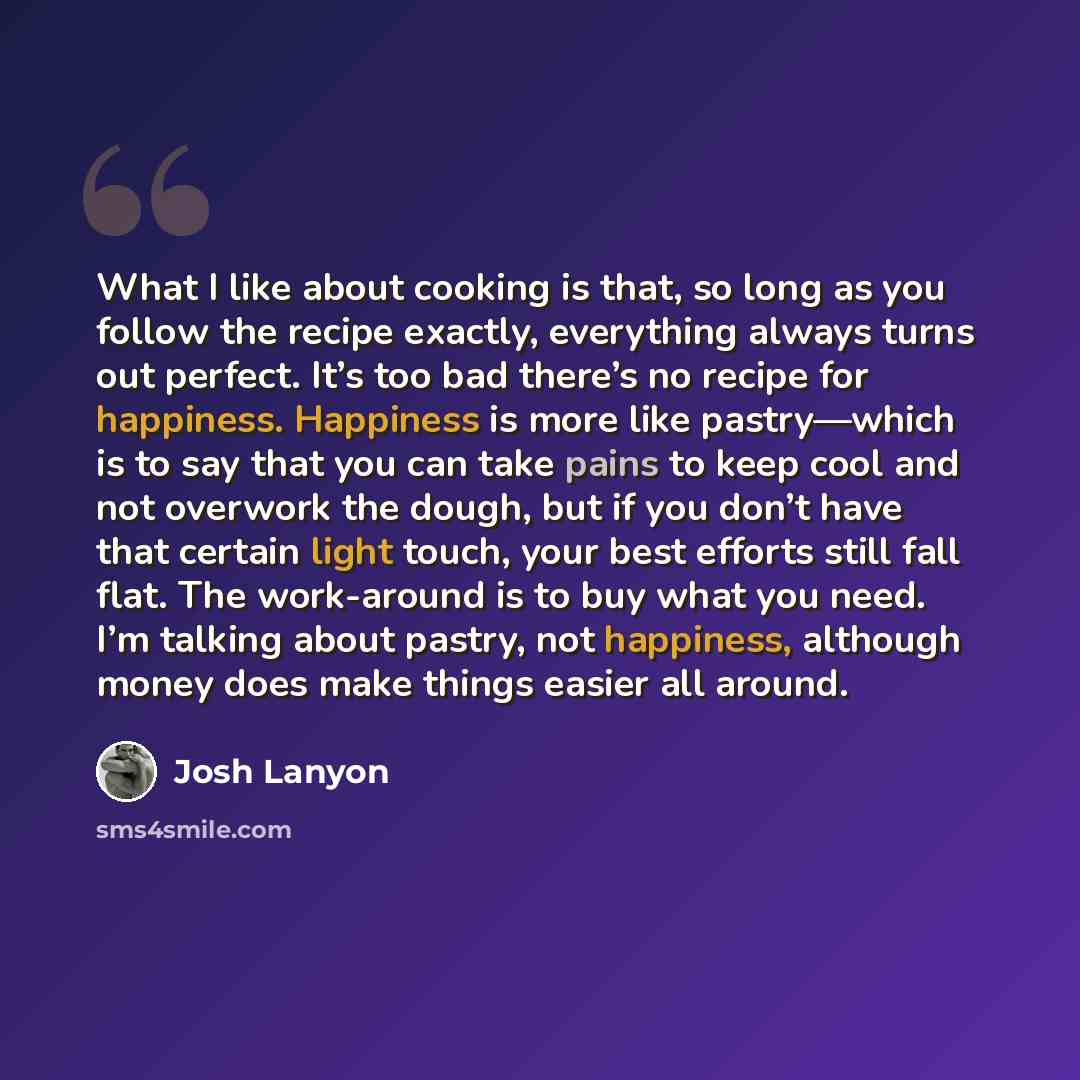 “What I like about cooking is that, so long as you follow the recipe exactly, everything always turns out perfect. It’s too bad there’s no recipe for happiness. Happiness is more like pastry—which is to say that you can take pains to keep cool and not overwork the dough, but if you don’t have that…” quote by Josh Lanyon