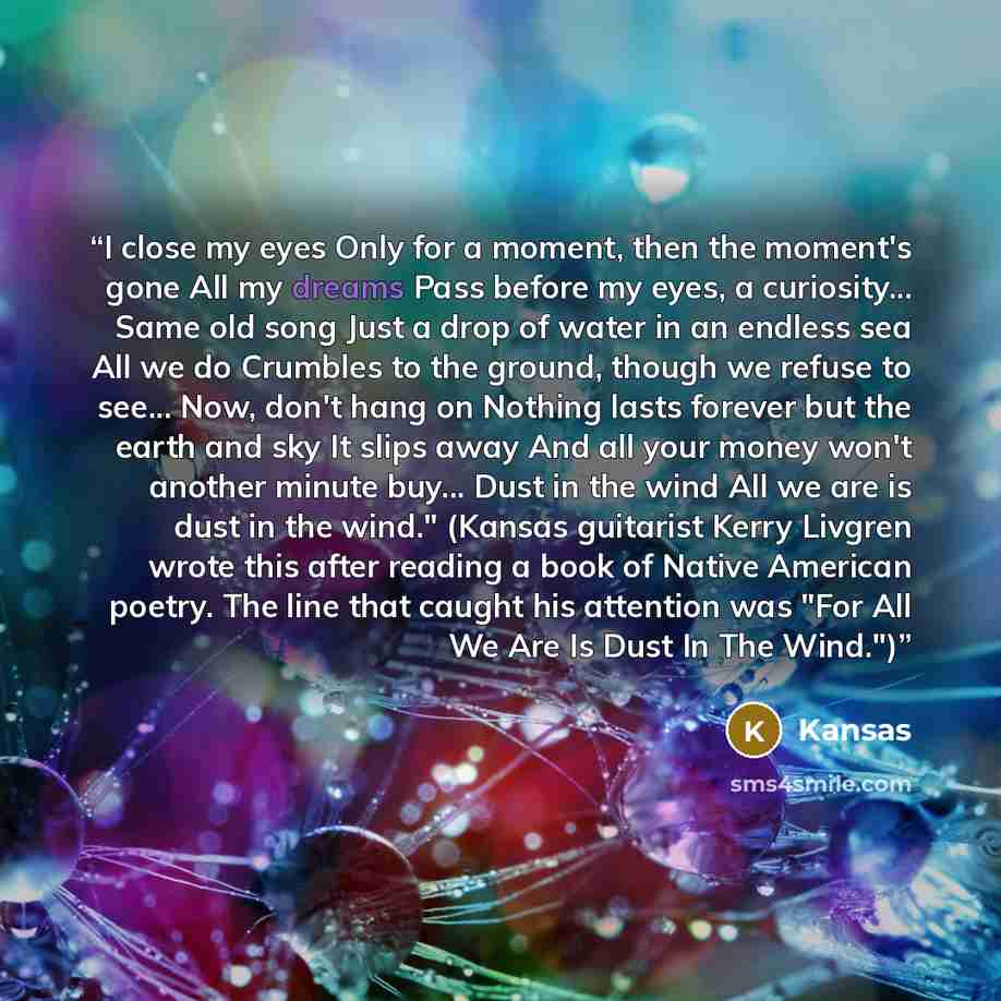 “I close my eyes Only for a moment, then the moment's gone All my dreams Pass before my eyes, a curiosity... Same old song Just a drop of water in an endless sea All we do Crumbles to the ground, though we refuse to see... Now, don't hang on Nothing lasts forever but the earth and sky It slips away…” quote by Kansas