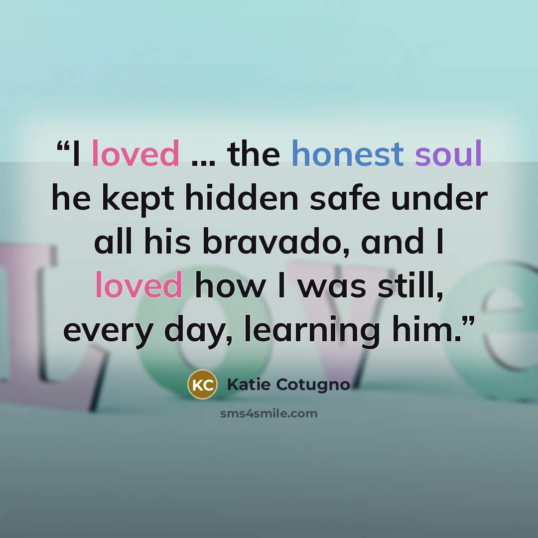 “I loved ... the honest soul he kept hidden safe under all his bravado, and I loved how I was still, every day, learning him.” quote by Katie Cotugno