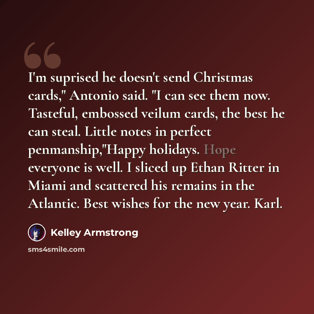 “I'm suprised he doesn't send Christmas cards," Antonio said. "I can see them now. Tasteful, embossed veilum cards, the best he can steal. Little notes in perfect penmanship,"Happy holidays. Hope everyone is well. I sliced up Ethan Ritter in Miami and scattered his remains in the Atlantic. Best…” quote by Kelley Armstrong