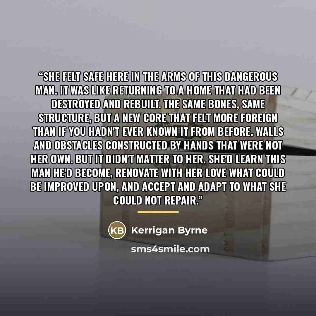 “She felt safe here in the arms of this dangerous man. It was like returning to a home that had been destroyed and rebuilt. The same bones, same structure, but a new core that felt more foreign than if you hadn't ever known it from before. Walls and obstacles constructed by hands that were not her…” quote by Kerrigan Byrne