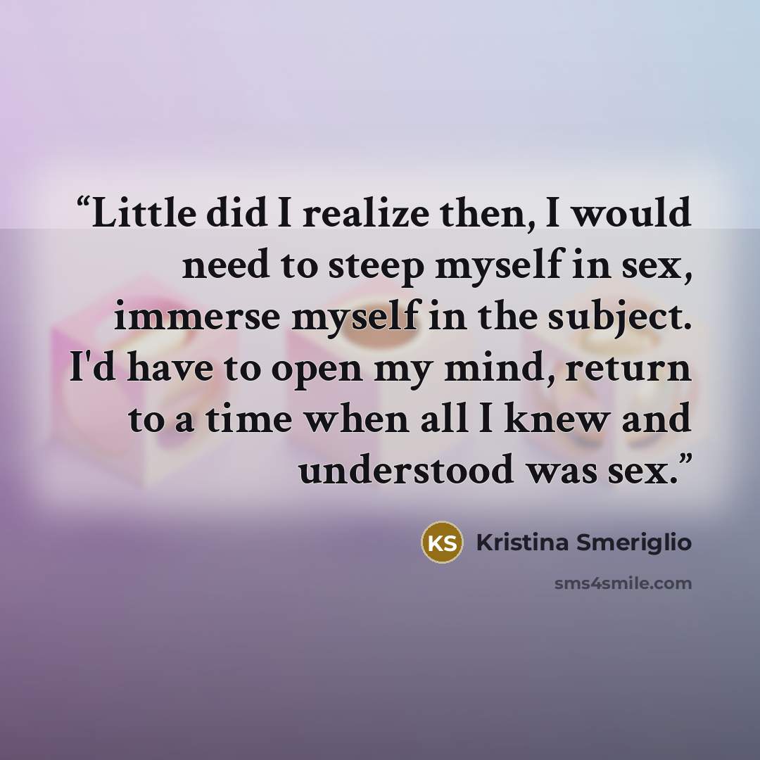 “Little did I realize then, I would need to steep myself in sex, immerse myself in the subject. I'd have to open my mind, return to a time when all I knew and understood was sex.” quote by Kristina Smeriglio