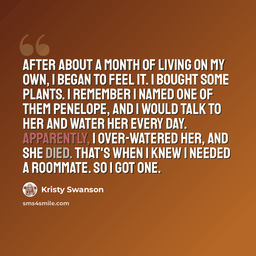 “After about a month of living on my own, I began to feel it. I bought some plants. I remember I named one of them Penelope, and I would talk to her and water her every day. Apparently, I over-watered her, and she died. That's when I knew I needed a roommate. So I got one.” quote by Kristy Swanson