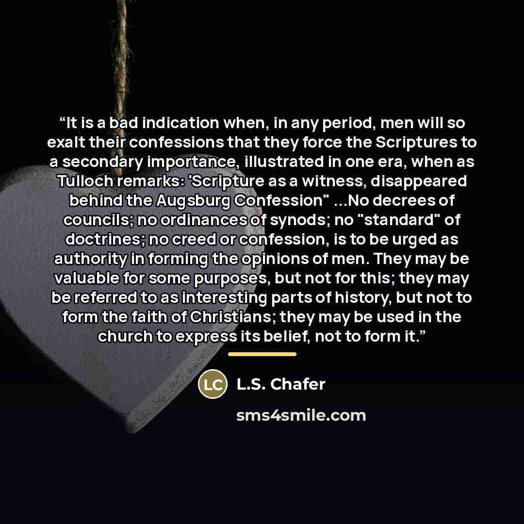 “It is a bad indication when, in any period, men will so exalt their confessions that they force the Scriptures to a secondary importance, illustrated in one era, when as Tulloch remarks: 'Scripture as a witness, disappeared behind the Augsburg Confession" ...No decrees of councils; no ordinances…” quote by Anonymous