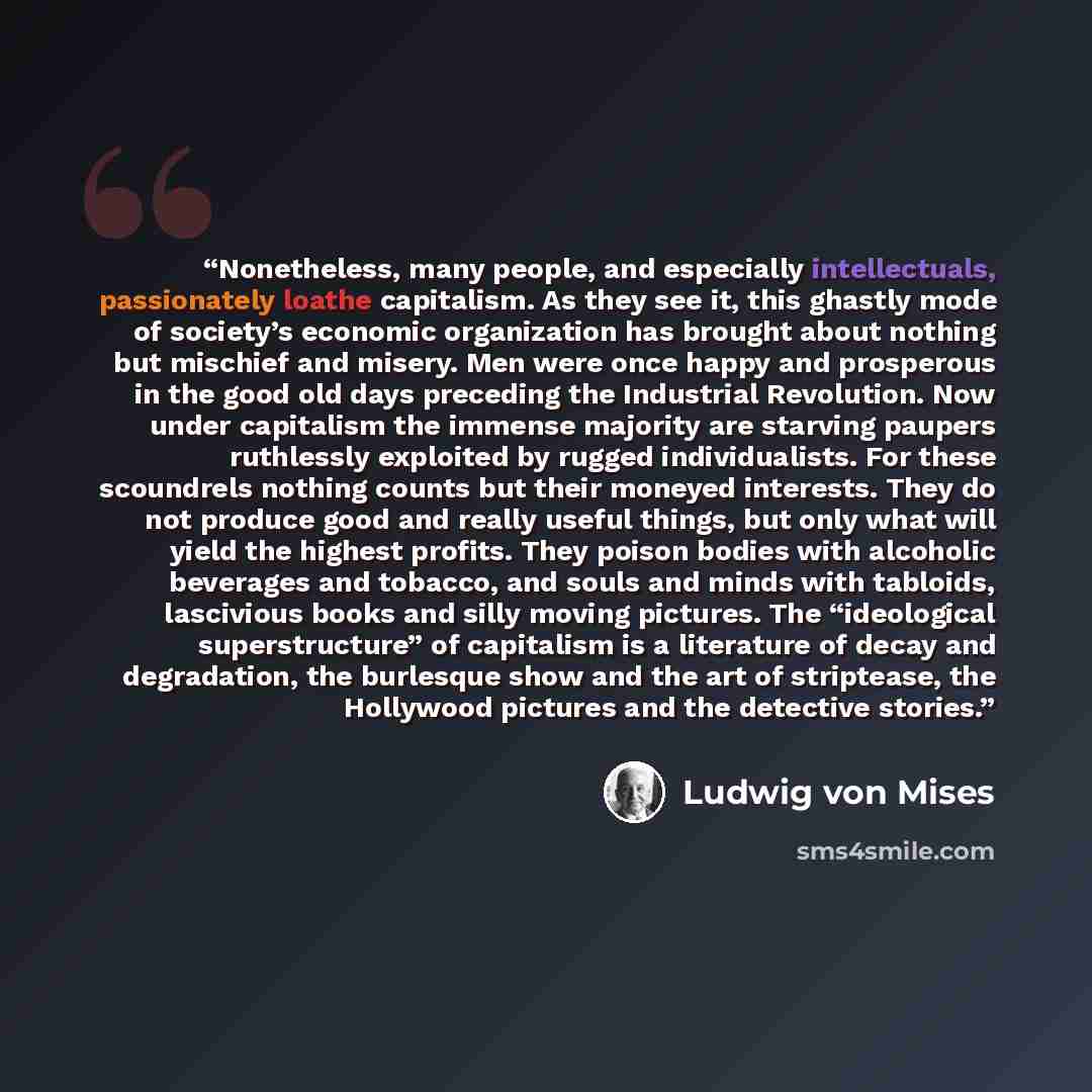 “Nonetheless, many people, and especially intellectuals, passionately loathe capitalism. As they see it, this ghastly mode of society’s economic organization has brought about nothing but mischief and misery. Men were once happy and prosperous in the good old days preceding the Industrial…” quote by Ludwig Von Mises