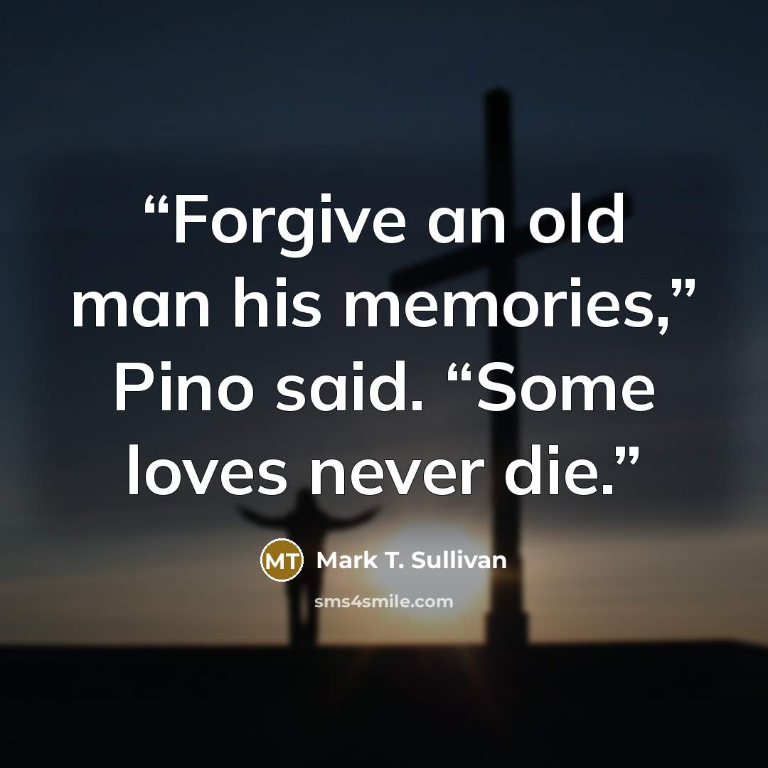 “Forgive an old man his memories,” Pino said. “Some loves never die.” quote by Mark T. Sullivan