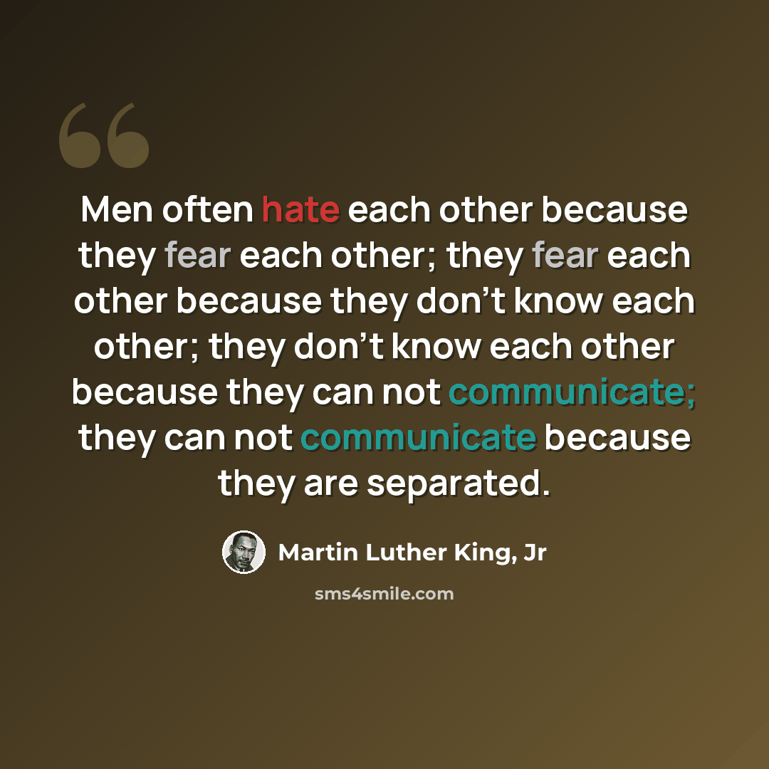 “Men often hate each other because they fear each other; they fear each other because they don't know each other; they don't know each other because they can not communicate; they can not communicate because they are separated.” quote by Martin Luther King, Jr