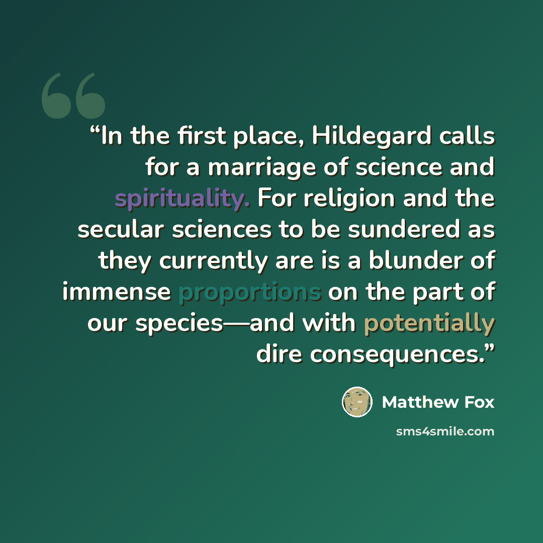 “In the first place, Hildegard calls for a marriage of science and spirituality. For religion and the secular sciences to be sundered as they currently are is a blunder of immense proportions on the part of our species—and with potentially dire consequences.” quote by Matthew Fox