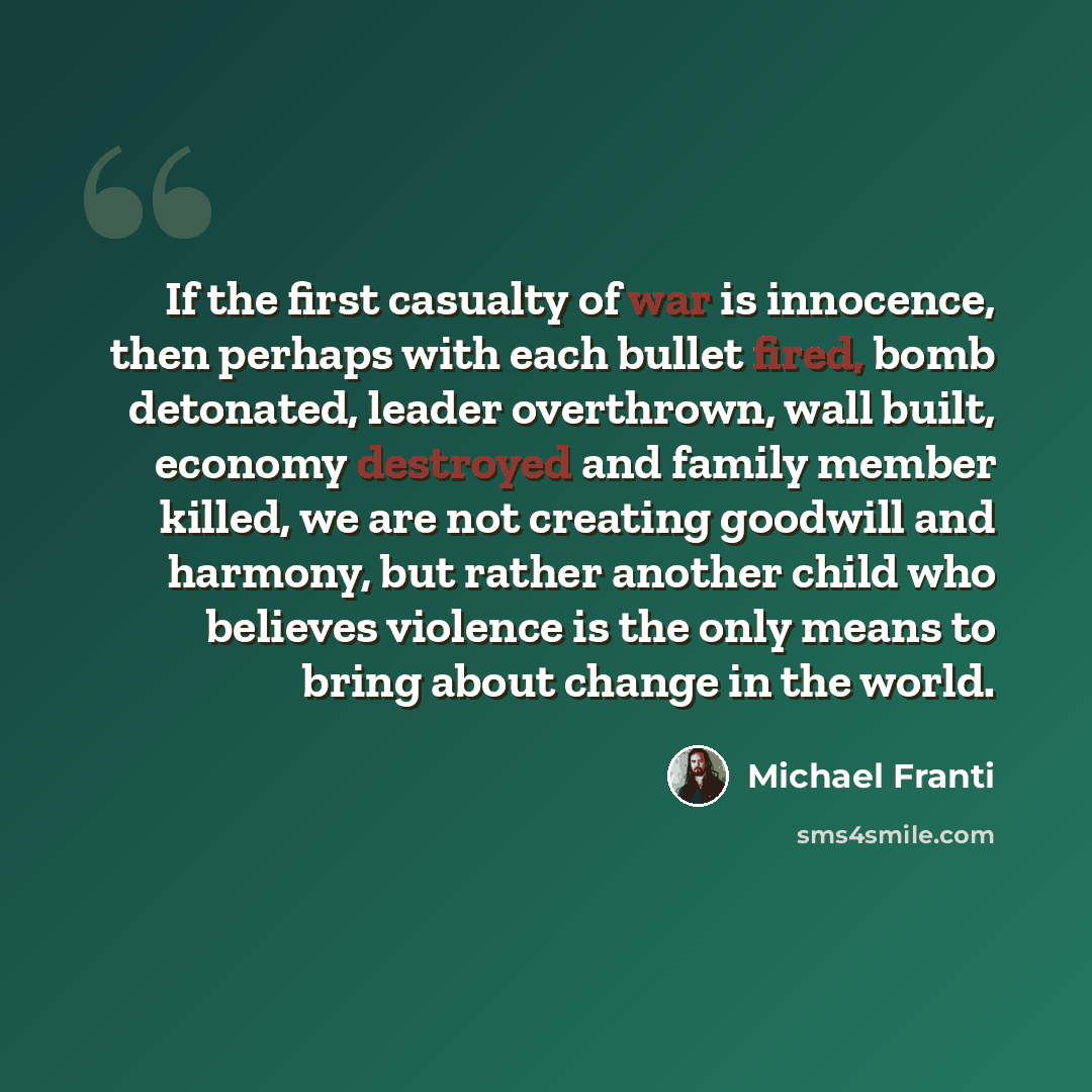 “If the first casualty of war is innocence, then perhaps with each bullet fired, bomb detonated, leader overthrown, wall built, economy destroyed and family member killed, we are not creating goodwill and harmony, but rather another child who believes violence is the only means to bring about…” quote by Michael Franti
