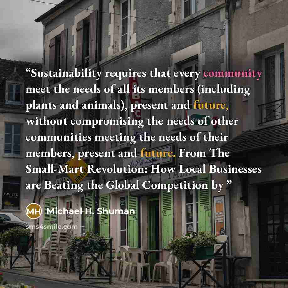 “Sustainability requires that every community meet the needs of all its members (including plants and animals), present and future, without compromising the needs of other communities meeting the needs of their members, present and future. From The Small-Mart Revolution: How Local Businesses are…” quote by Michael H. Shuman