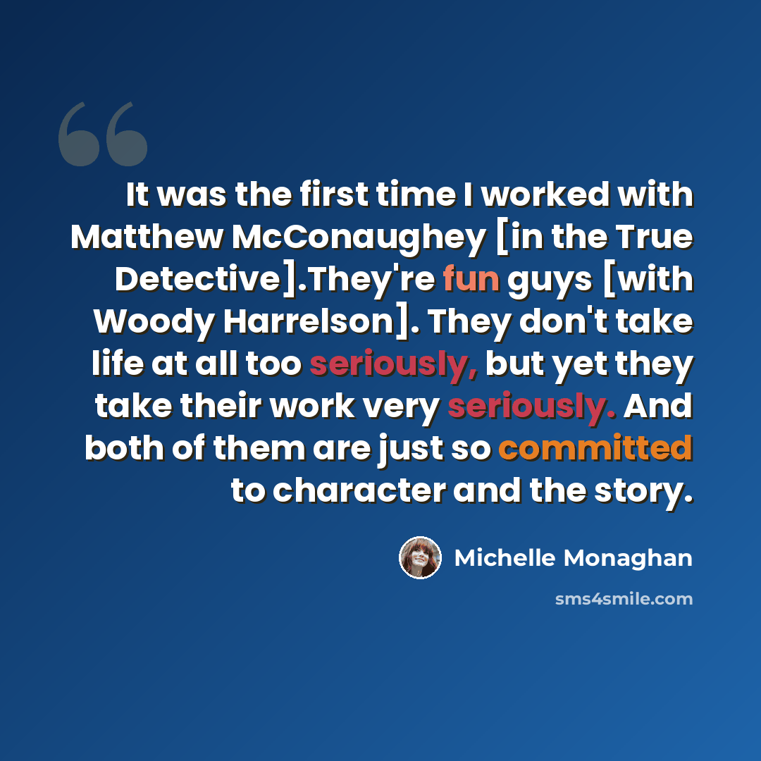“It was the first time I worked with Matthew McConaughey [in the True Detective].They're fun guys [with Woody Harrelson]. They don't take life at all too seriously, but yet they take their work very seriously. And both of them are just so committed to character and the story.” quote by Michelle Monaghan