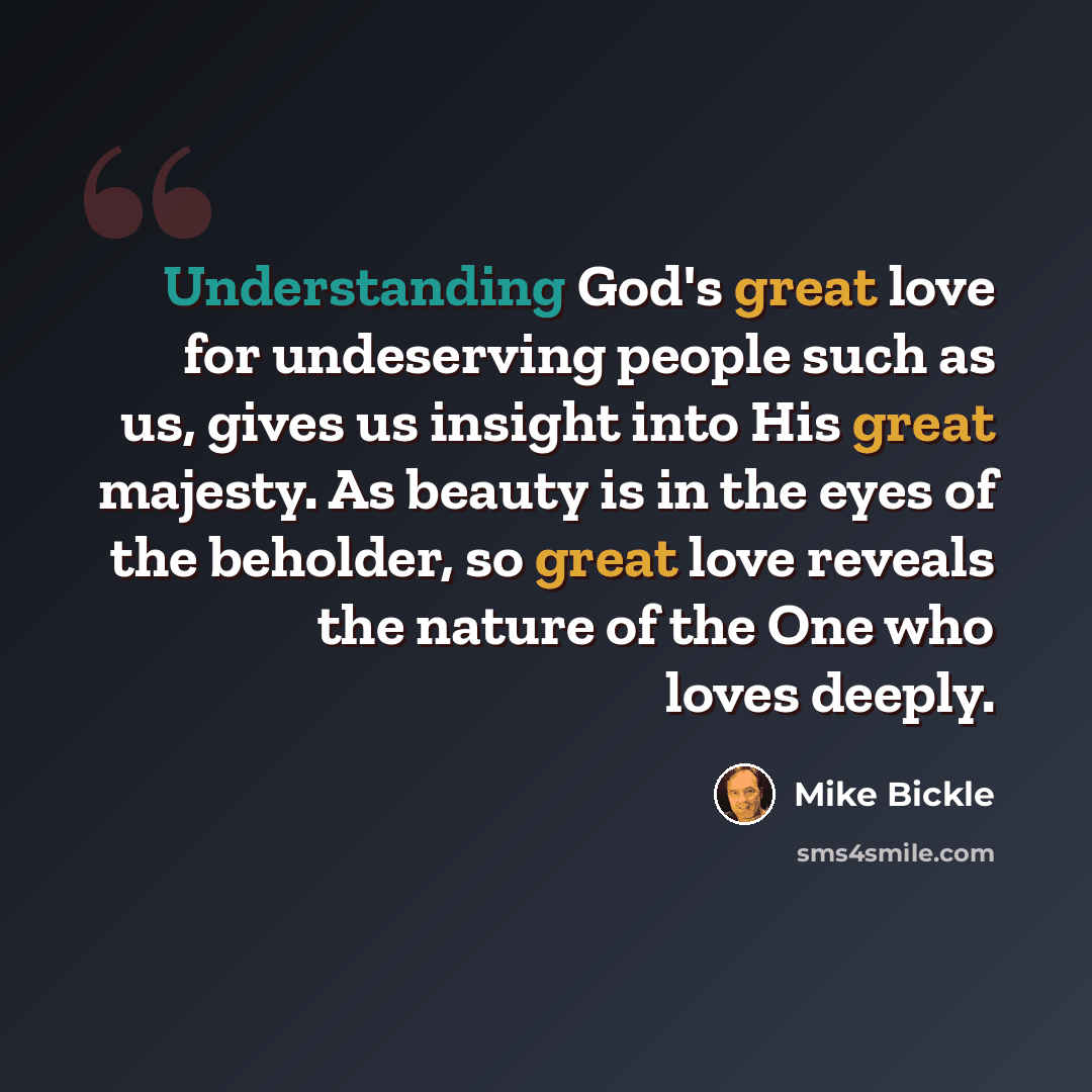 “Understanding God's great love for undeserving people such as us, gives us insight into His great majesty. As beauty is in the eyes of the beholder, so great love reveals the nature of the One who loves deeply.” quote by Mike Bickle
