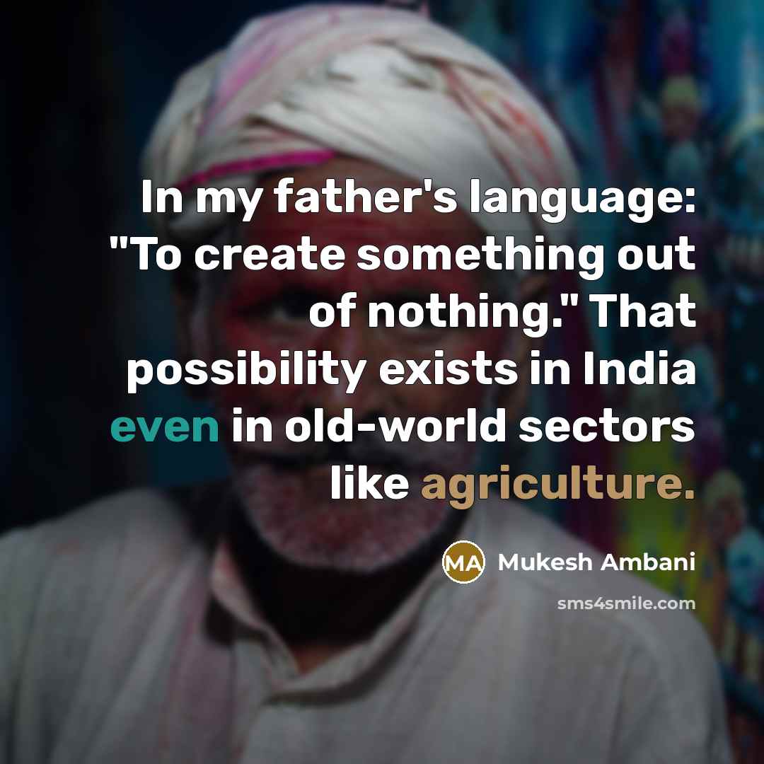 “In my father's language: "To create something out of nothing." That possibility exists in India even in old-world sectors like agriculture.” quote by Mukesh Ambani