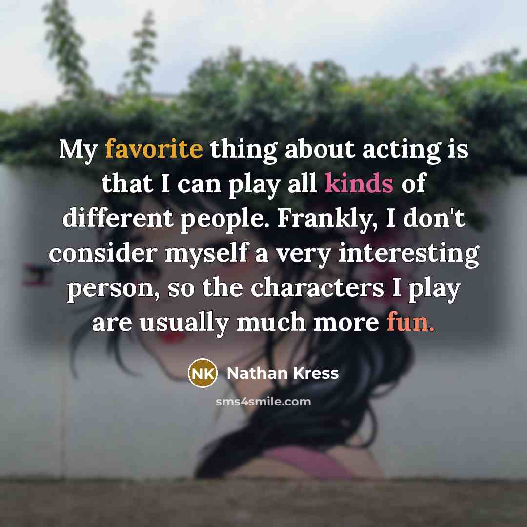 “My favorite thing about acting is that I can play all kinds of different people. Frankly, I don't consider myself a very interesting person, so the characters I play are usually much more fun.” quote by Nathan Kress