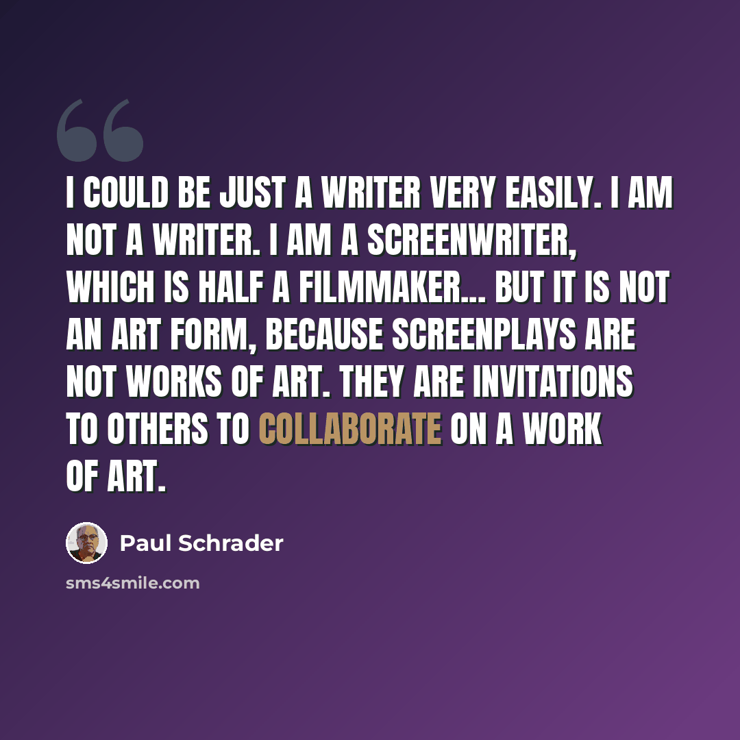 “I could be just a writer very easily. I am not a writer. I am a screenwriter, which is half a filmmaker... But it is not an art form, because screenplays are not works of art. They are invitations to others to collaborate on a work of art.” quote by Paul Schrader