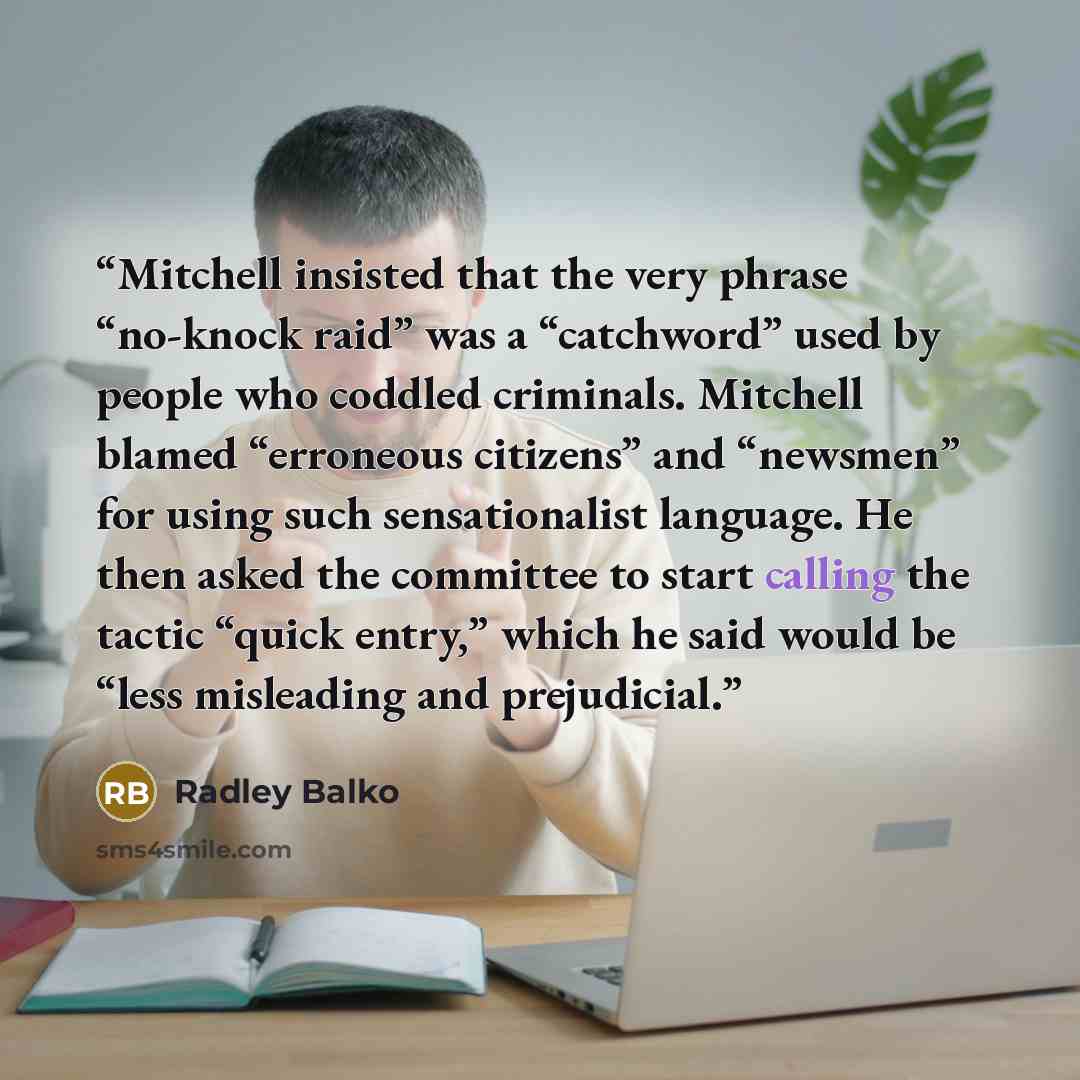 “Mitchell insisted that the very phrase “no-knock raid” was a “catchword” used by people who coddled criminals. Mitchell blamed “erroneous citizens” and “newsmen” for using such sensationalist language. He then asked the committee to start calling the tactic “quick entry,” which he said would be…” quote by Radley Balko