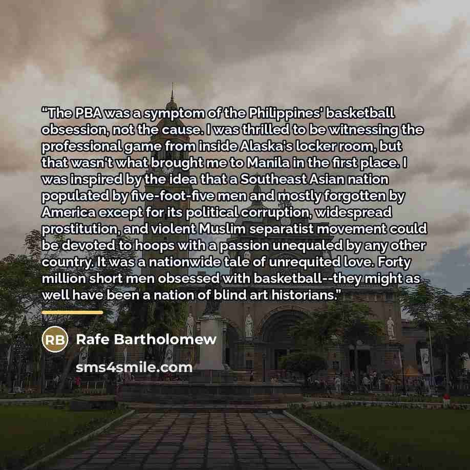 “The PBA was a symptom of the Philippines' basketball obsession, not the cause. I was thrilled to be witnessing the professional game from inside Alaska's locker room, but that wasn't what brought me to Manila in the first place. I was inspired by the idea that a Southeast Asian nation populated by…” quote by Rafe Bartholomew