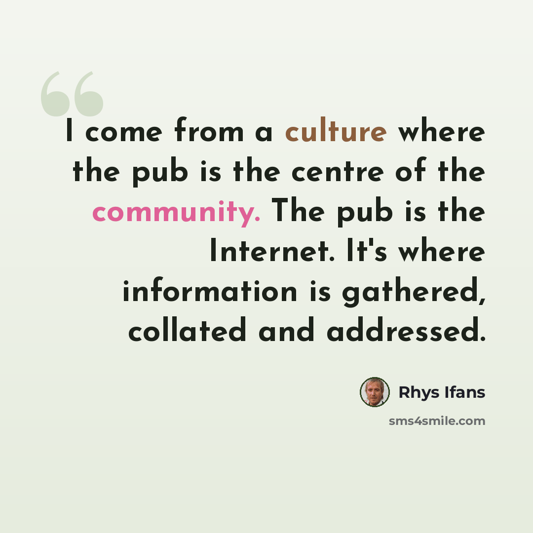 “I come from a culture where the pub is the centre of the community. The pub is the Internet. It's where information is gathered, collated and addressed.” quote by Rhys Ifans