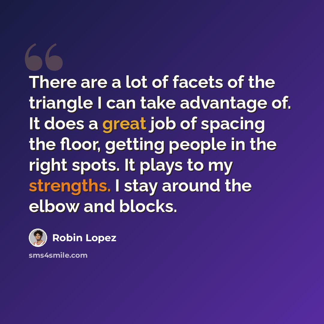“There are a lot of facets of the triangle I can take advantage of. It does a great job of spacing the floor, getting people in the right spots. It plays to my strengths. I stay around the elbow and blocks.” quote by Robin Lopez
