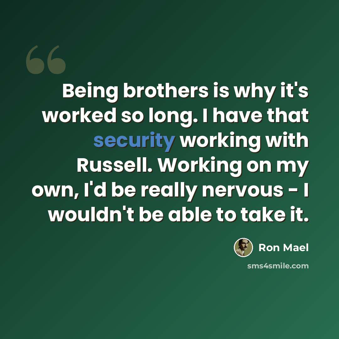 “Being brothers is why it's worked so long. I have that security working with Russell. Working on my own, I'd be really nervous - I wouldn't be able to take it.” quote by Ron Mael