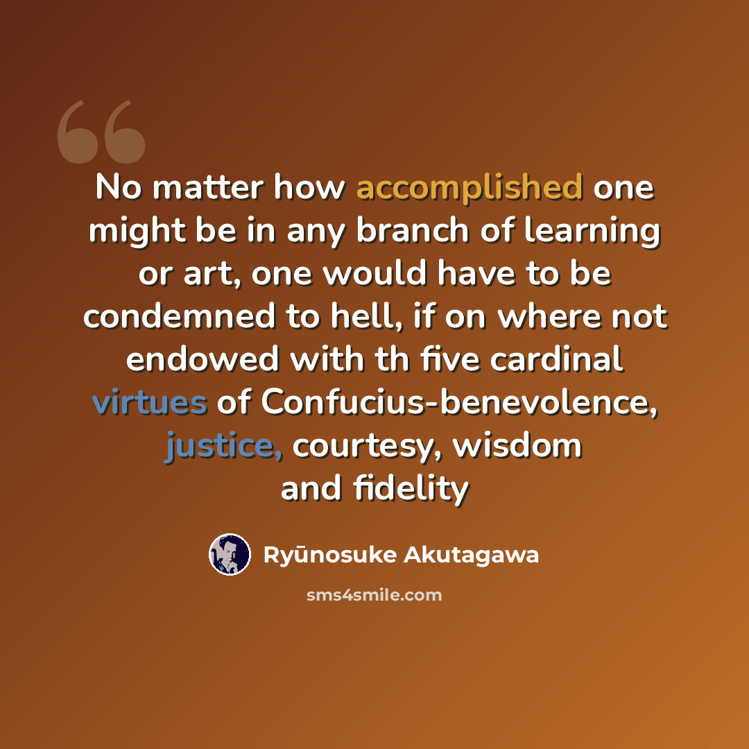 “No matter how accomplished one might be in any branch of learning or art, one would have to be condemned to hell, if on where not endowed with th five cardinal virtues of Confucius-benevolence, justice, courtesy, wisdom and fidelity” quote by Ryūnosuke Akutagawa