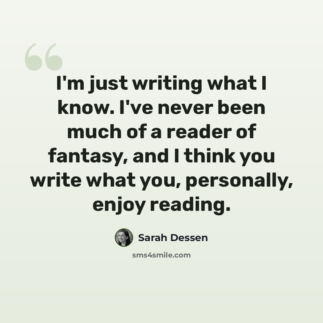 “I'm just writing what I know. I've never been much of a reader of fantasy, and I think you write what you, personally, enjoy reading.” quote by Sarah Dessen