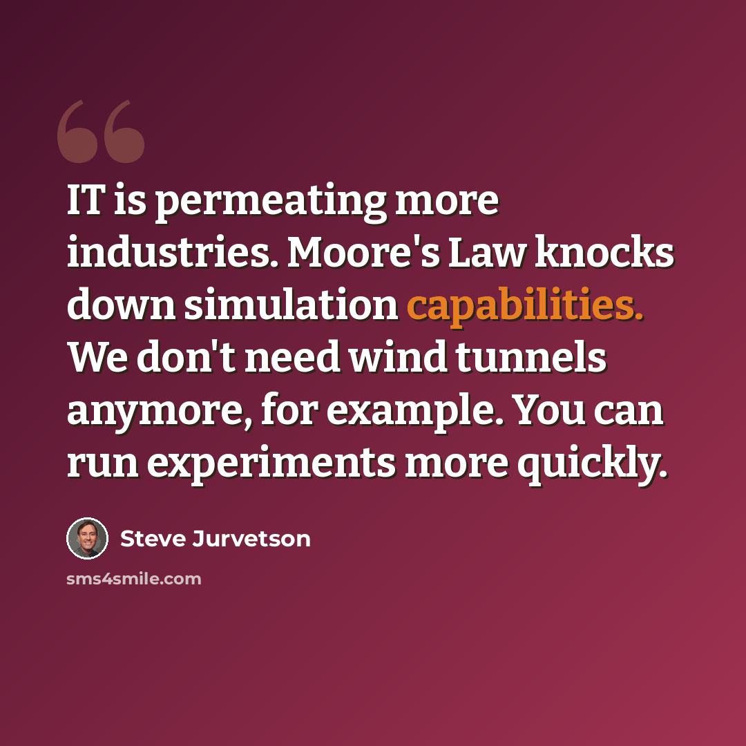 “IT is permeating more industries. Moore's Law knocks down simulation capabilities. We don't need wind tunnels anymore, for example. You can run experiments more quickly.” quote by Steve Jurvetson