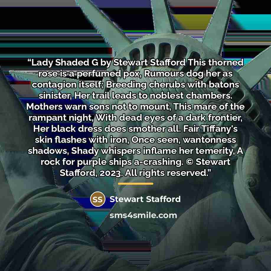 “Lady Shaded G by Stewart Stafford This thorned rose is a perfumed pox, Rumours dog her as contagion itself; Breeding cherubs with batons sinister, Her trail leads to noblest chambers. Mothers warn sons not to mount, This mare of the rampant night, With dead eyes of a dark frontier, Her black dress…” quote by Stewart Stafford