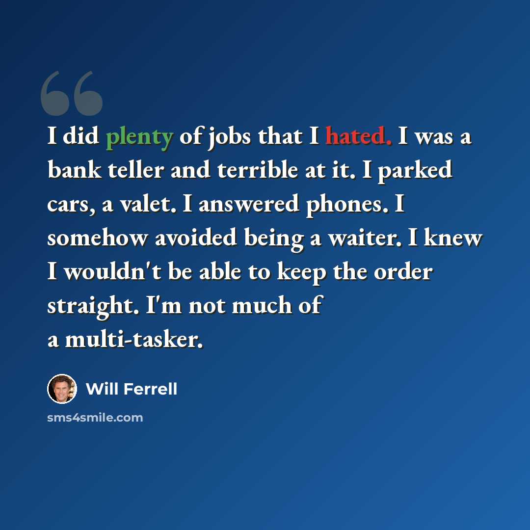 “I did plenty of jobs that I hated. I was a bank teller and terrible at it. I parked cars, a valet. I answered phones. I somehow avoided being a waiter. I knew I wouldn't be able to keep the order straight. I'm not much of a multi-tasker.” quote by Will Ferrell