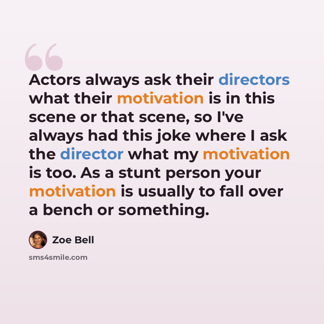 “Actors always ask their directors what their motivation is in this scene or that scene, so I've always had this joke where I ask the director what my motivation is too. As a stunt person your motivation is usually to fall over a bench or something.” quote by Zoe Bell