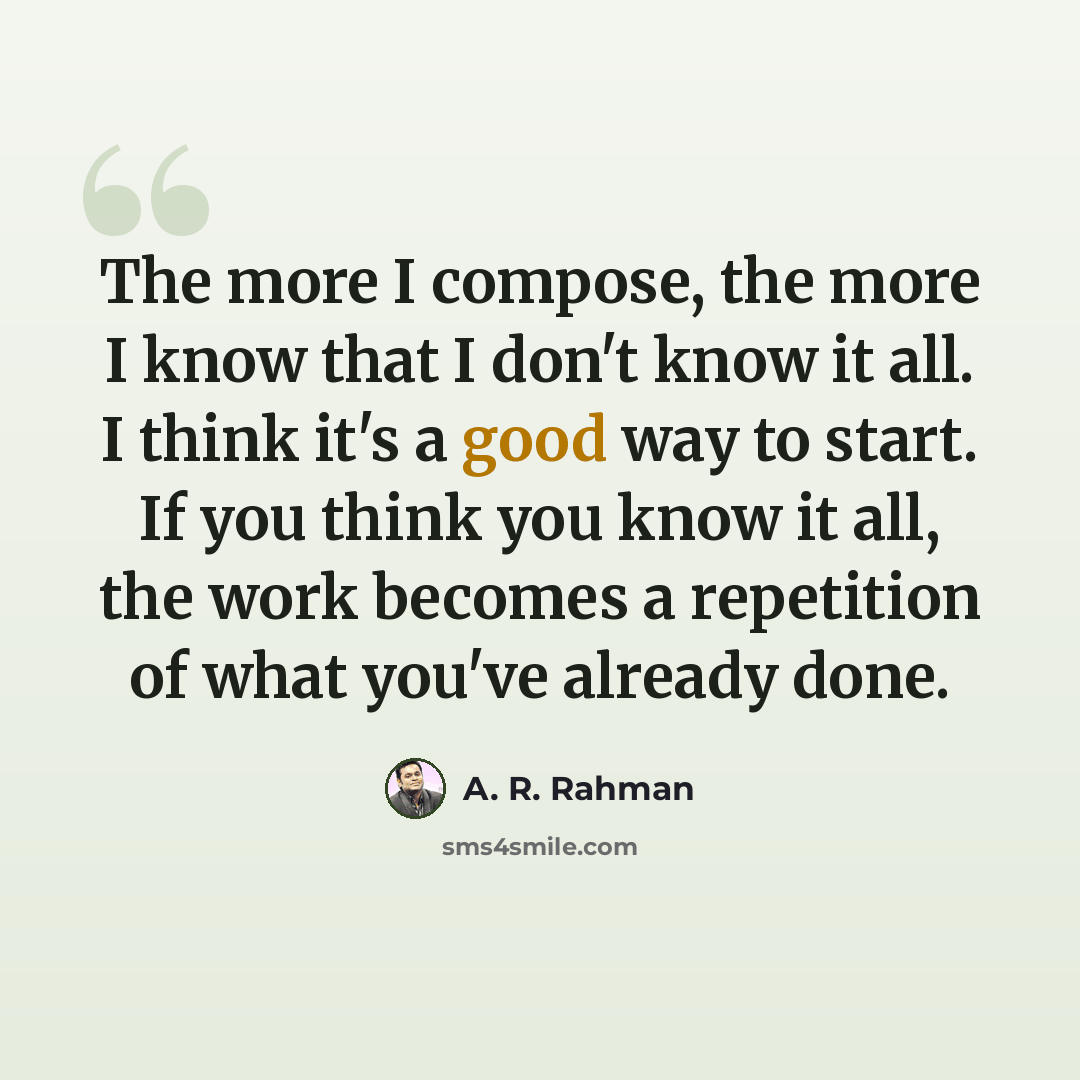 “The more I compose, the more I know that I don't know it all. I think it's a good way to start. If you think you know it all, the work becomes a repetition of what you've already done.” quote by A. R. Rahman