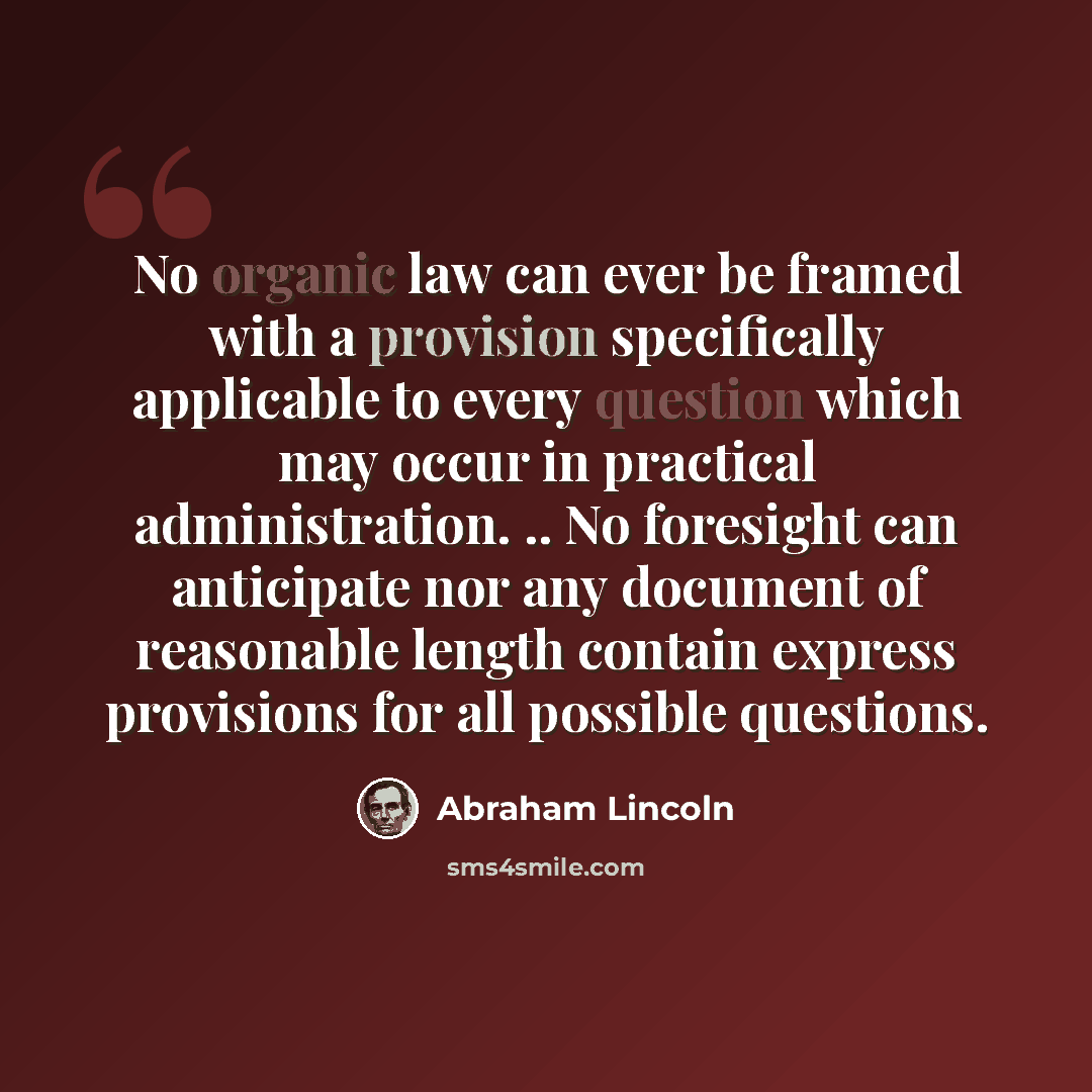 “No organic law can ever be framed with a provision specifically applicable to every question which may occur in practical administration. .. No foresight can anticipate nor any document of reasonable length contain express provisions for all possible questions.” quote by Abraham Lincoln