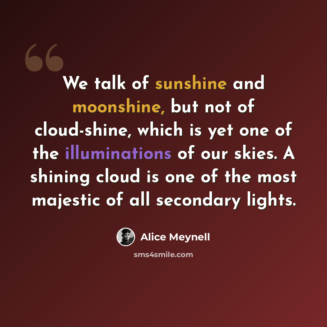 “We talk of sunshine and moonshine, but not of cloud-shine, which is yet one of the illuminations of our skies. A shining cloud is one of the most majestic of all secondary lights.” quote by Alice Meynell