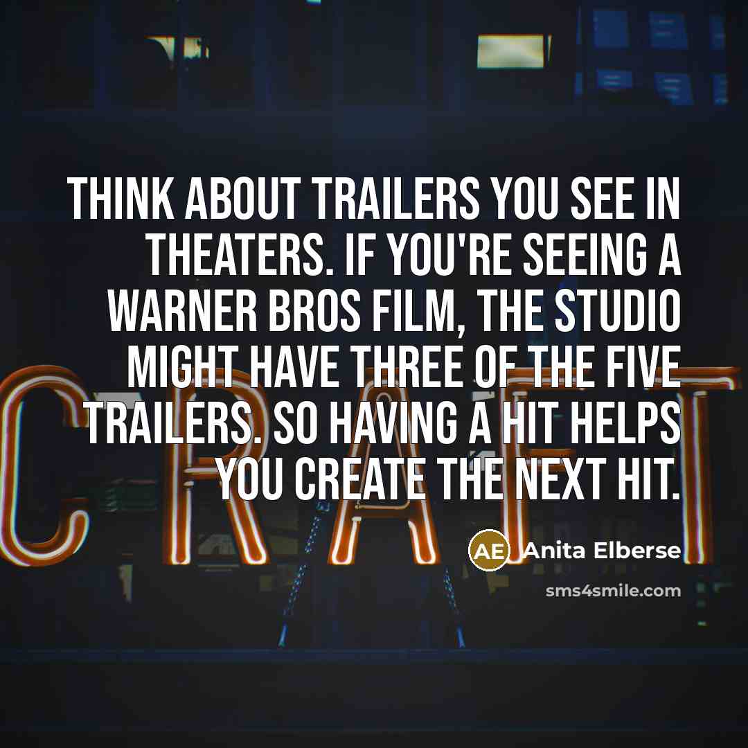 “Think about trailers you see in theaters. If you're seeing a Warner Bros film, the studio might have three of the five trailers. So having a hit helps you create the next hit.” quote by Anita Elberse