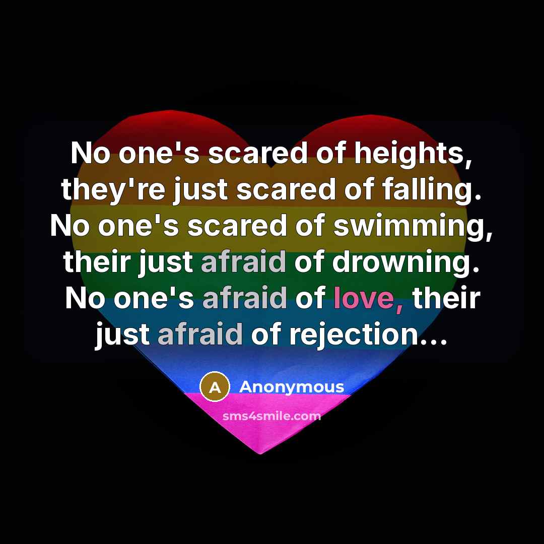 “No one's scared of heights, they're just scared of falling. No one's scared of swimming, their just afraid of drowning. No one's afraid of love, their just afraid of rejection...” quote by Anonymous