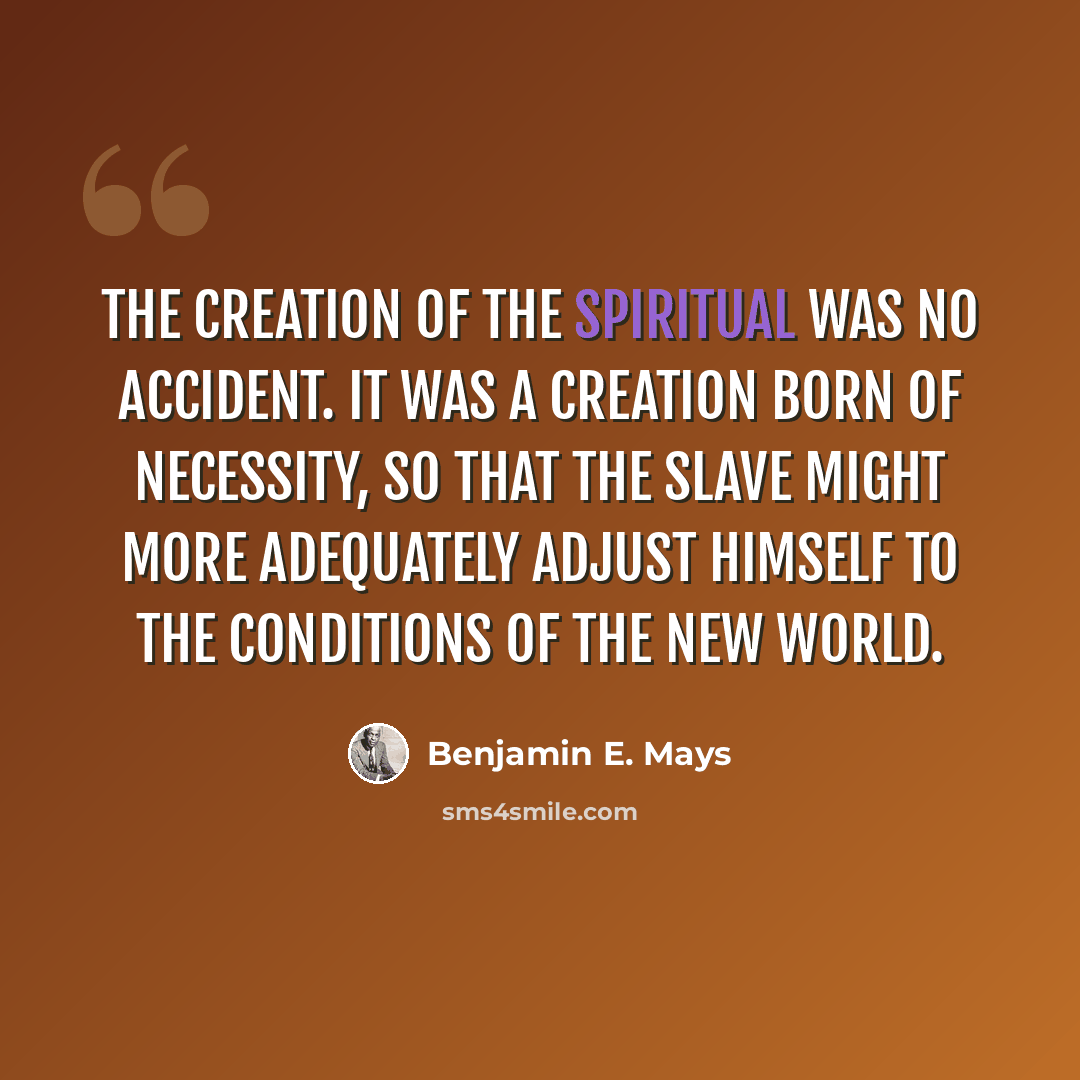 “The creation of the spiritual was no accident. It was a creation born of necessity, so that the slave might more adequately adjust himself to the conditions of the New World.” quote by Benjamin E. Mays