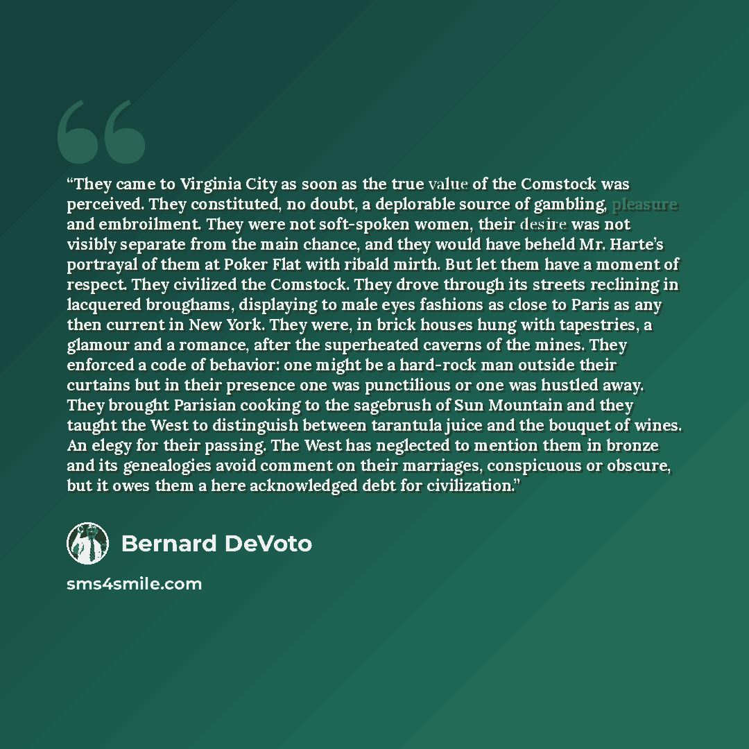 “They came to Virginia City as soon as the true value of the Comstock was perceived. They constituted, no doubt, a deplorable source of gambling, pleasure and embroilment. They were not soft-spoken women, their desire was not visibly separate from the main chance, and they would have beheld Mr…” quote by Bernard DeVoto
