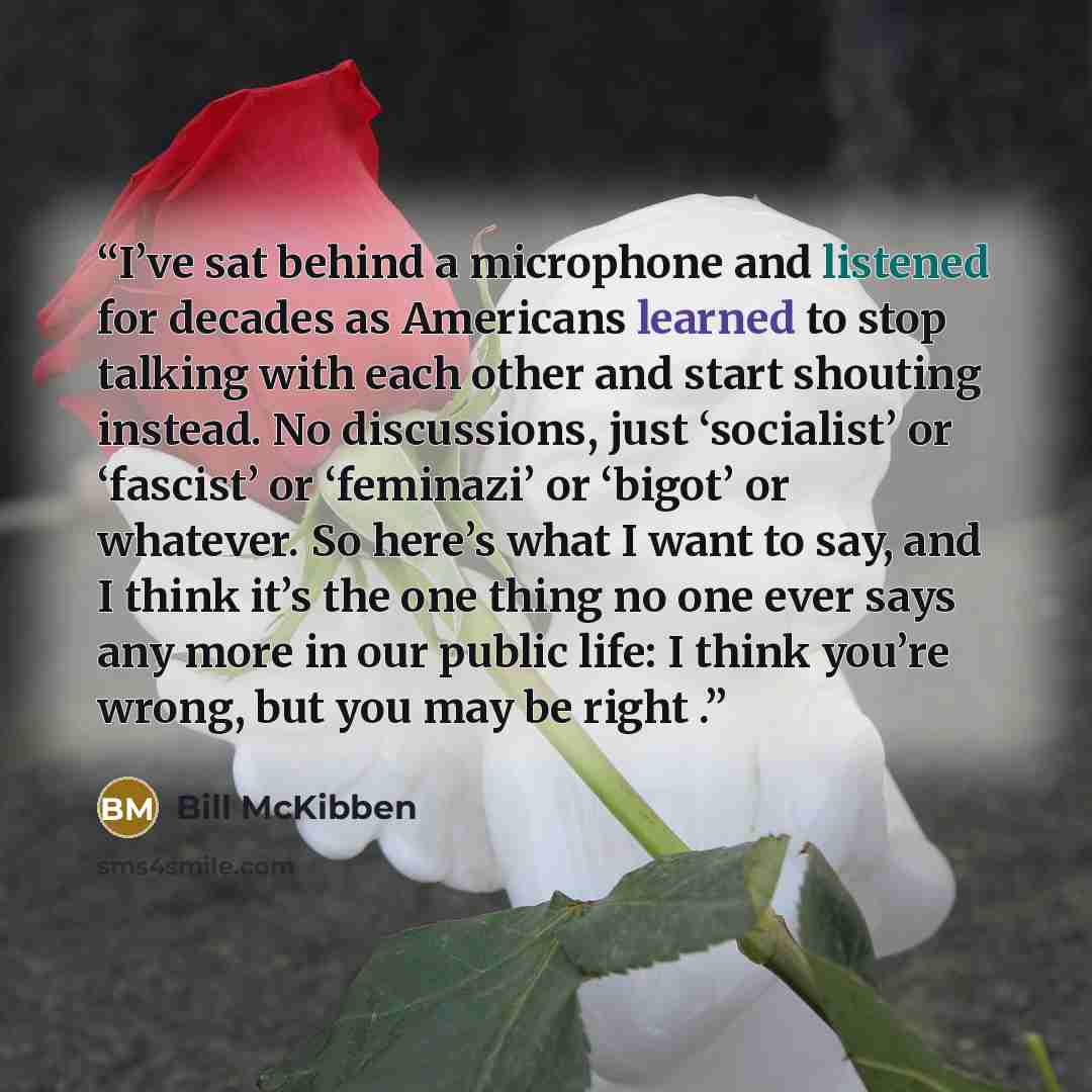“I’ve sat behind a microphone and listened for decades as Americans learned to stop talking with each other and start shouting instead. No discussions, just ‘socialist’ or ‘fascist’ or ‘feminazi’ or ‘bigot’ or whatever. So here’s what I want to say, and I think it’s the one thing no one ever says…” quote by Bill McKibben