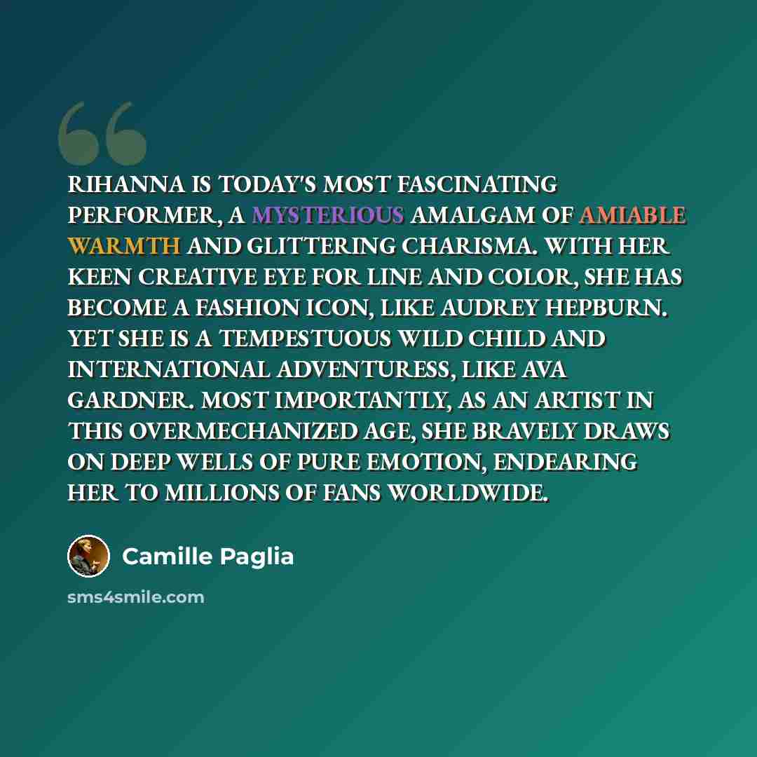 “RIHANNA IS TODAY'S MOST FASCINATING PERFORMER, A MYSTERIOUS AMALGAM OF AMIABLE WARMTH AND GLITTERING CHARISMA. WITH HER KEEN CREATIVE EYE FOR LINE AND COLOR, SHE HAS BECOME A FASHION ICON, LIKE AUDREY HEPBURN. YET SHE IS A TEMPESTUOUS WILD CHILD AND INTERNATIONAL ADVENTURESS, LIKE AVA GARDNER…” quote by Camille Paglia